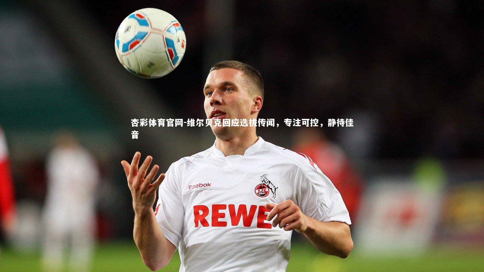 维尔贝克回应选拔传闻,专注可控,静待佳音